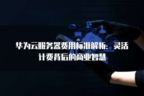 华为云服务器费用标准解析:灵活计费背后的商业智慧