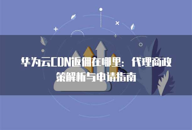 华为云CDN返佣在哪里：代理商政策解析与申请指南