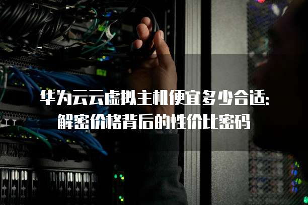 华为云云虚拟主机便宜多少合适：解密价格背后的性价比密码