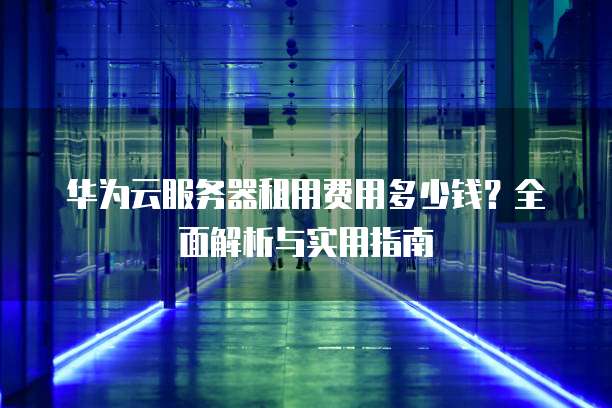 华为云服务器租用费用多少钱?全面解析与实用指南