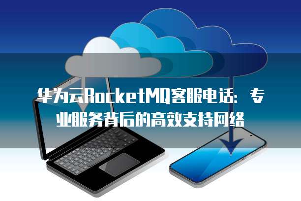 华为云RocketMQ客服电话:专业服务背后的高效支持网络