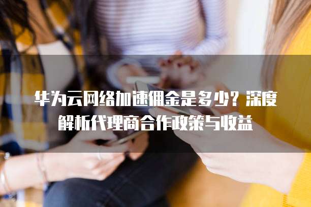 华为云网络加速佣金是多少?深度解析代理商合作政策与收益