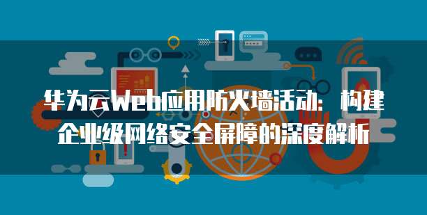 华为云Web应用防火墙活动：构建企业级网络安全屏障的深度解析
