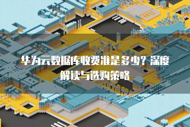 华为云数据库收费准是多少?深度解读与选购策略