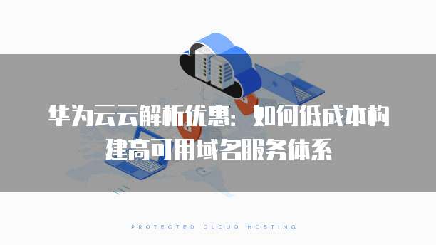华为云云解析优惠:如何低成本构建高可用域名服务体系