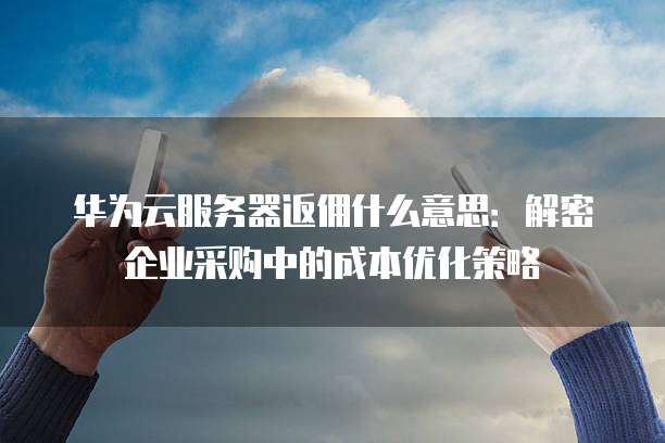 华为云服务器返佣什么意思:解密企业采购中的成本优化策略