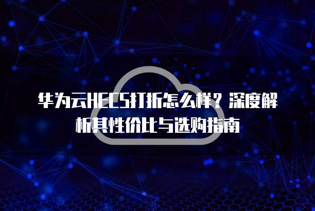 华为云HECS打折怎么样?深度解析其性价比与选购指南