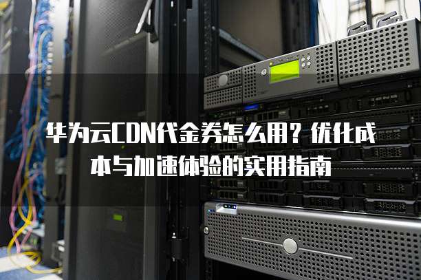 华为云CDN代金券怎么用？优化成本与加速体验的实用指南  