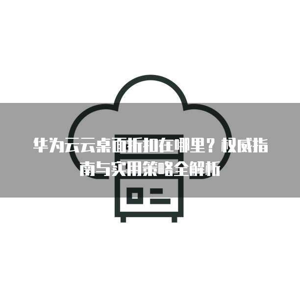 华为云云桌面折扣在哪里?权威指南与实用策略全解析