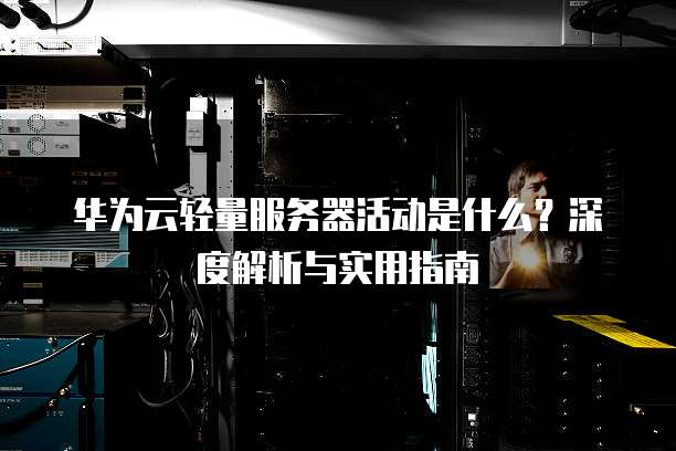 华为云轻量服务器活动是什么?深度解析与实用指南
