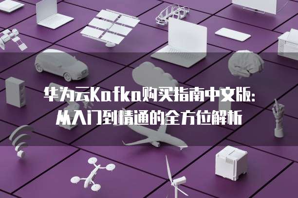 华为云Kafka购买指南中文版:从入门到精通的全方位解析