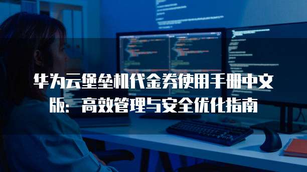华为云堡垒机代金券使用手册中文版:高效管理与安全优化指南