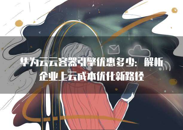 华为云云容器引擎优惠多少:解析企业上云成本优化新路径