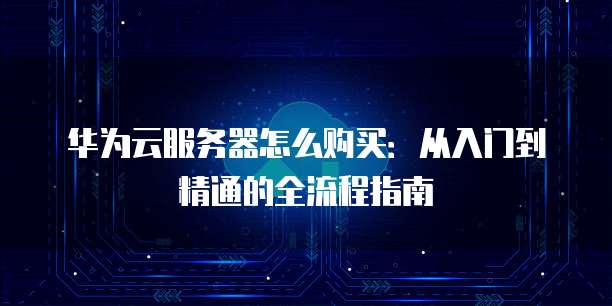 华为云服务器怎么购买:从入门到精通的全流程指南