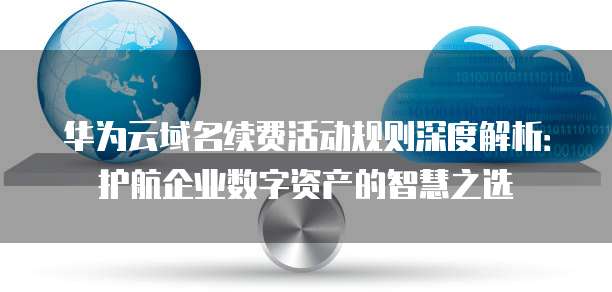 华为云域名续费活动规则深度解析:护航企业数字资产的智慧之选