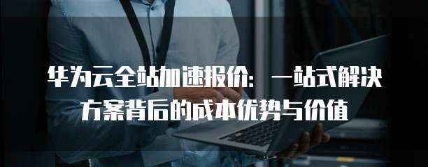 华为云全站加速报价:一站式解决方案背后的成本优势与价值