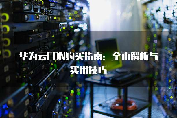 华为云CDN购买指南:全面解析与实用技巧