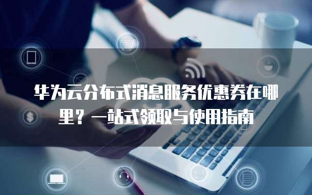华为云分布式消息服务优惠券在哪里?一站式领取与使用指南