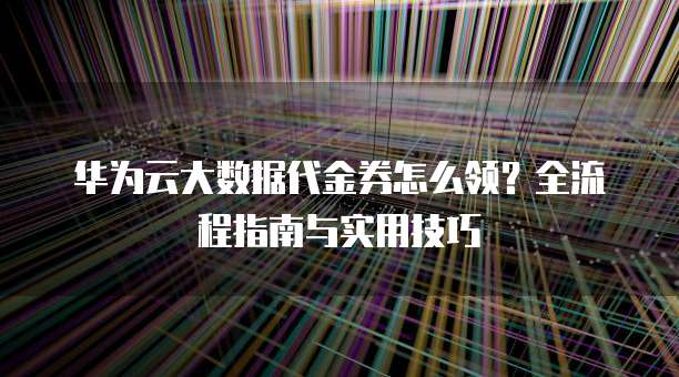 华为云大数据代金券怎么领？全流程指南与实用技巧