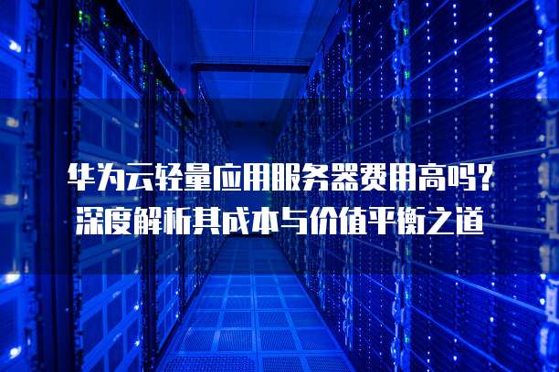华为云轻量应用服务器费用高吗?深度解析其成本与价值平衡之道