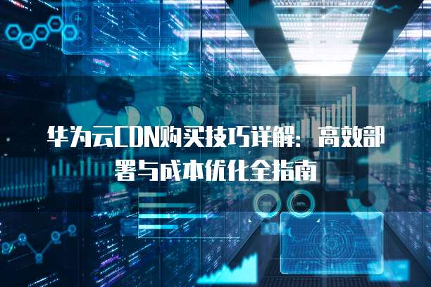 华为云CDN购买技巧详解:高效部署与成本优化全指南