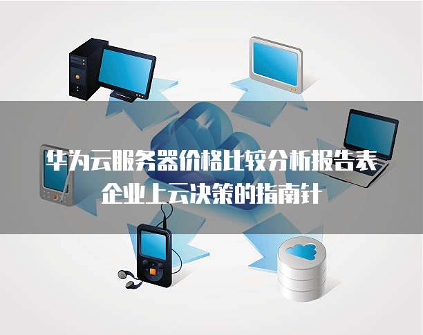 华为云服务器价格比较分析报告表企业上云决策的指南针