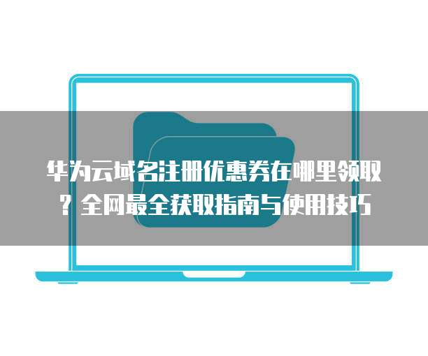 华为云域名注册优惠券在哪里领取?全网最全获取指南与使用技巧