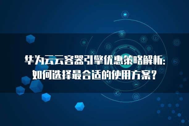 华为云云容器引擎优惠策略解析:如何选择最合适的使用方案?