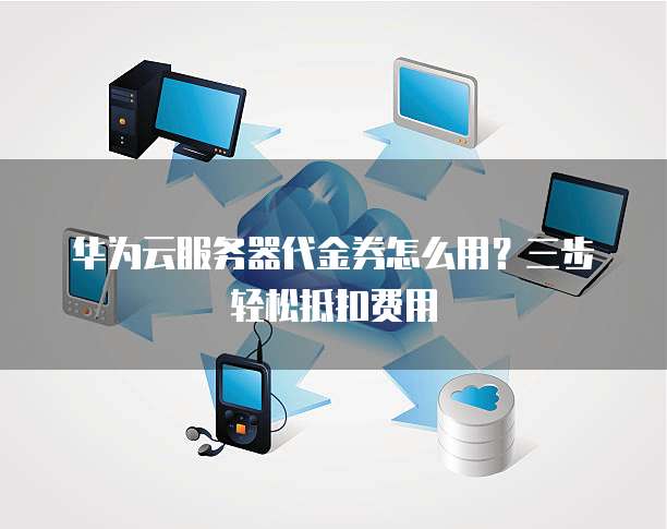 华为云服务器代金券怎么用?三步轻松抵扣费用