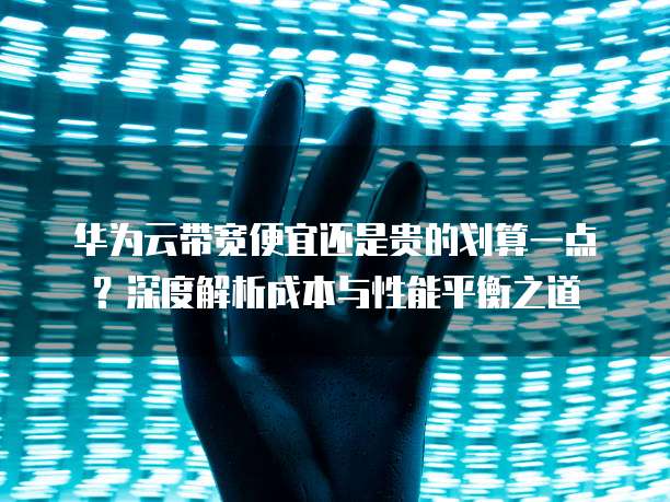 华为云带宽便宜还是贵的划算一点?深度解析成本与性能平衡之道