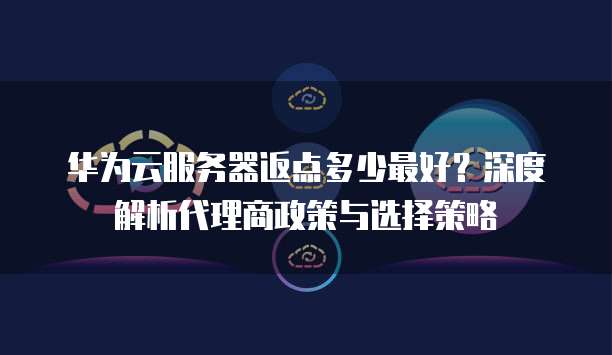 华为云服务器返点多少最好?深度解析代理商政策与选择策略
