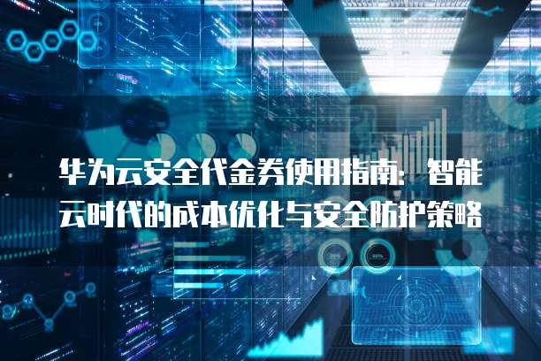 华为云安全代金券使用指南:智能云时代的成本优化与安全防护策略