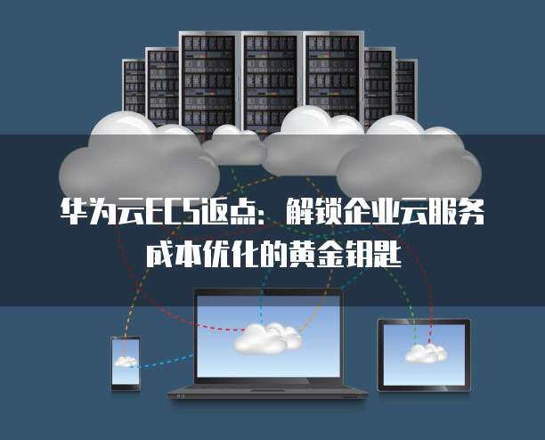 华为云ECS返点:解锁企业云服务成本优化的黄金钥匙