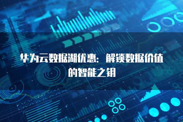 华为云数据湖优惠:解锁数据价值的智能之钥