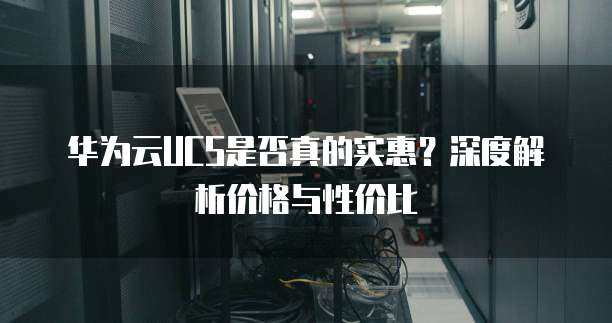 华为云UCS是否真的实惠?深度解析价格与性价比