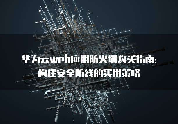 华为云web应用防火墙购买指南:构建安全防线的实用策略