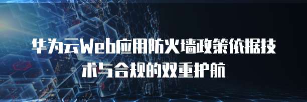 华为云Web应用防火墙政策依据技术与合规的双重护航