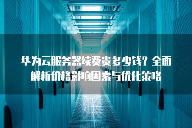 华为云服务器续费贵多少钱?全面解析价格影响因素与优化策略