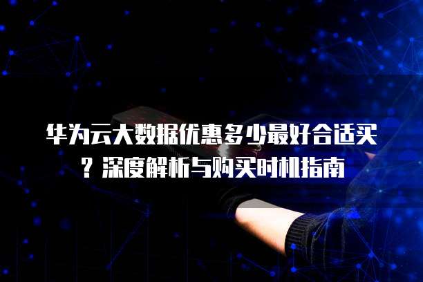 华为云大数据优惠多少最好合适买?深度解析与购买时机指南