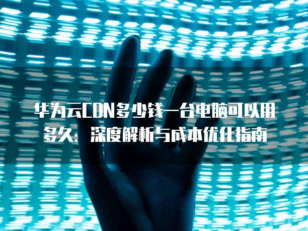华为云CDN多少钱一台电脑可以用多久:深度解析与成本优化指南