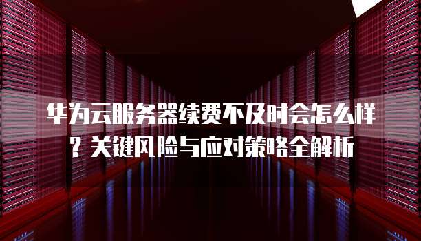 华为云服务器续费不及时会怎么样？关键风险与应对策略全解析