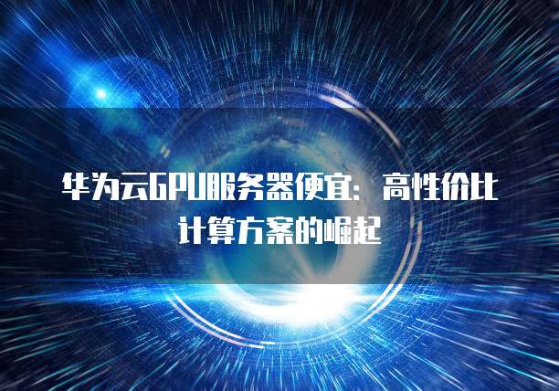 华为云GPU服务器便宜：高性价比计算方案的崛起