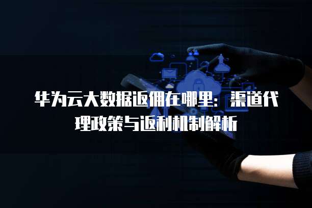 华为云大数据返佣在哪里:渠道代理政策与返利机制解析