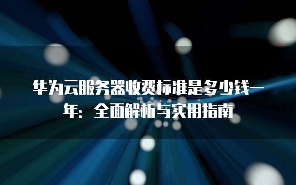 华为云服务器收费标准是多少钱一年:全面解析与实用指南