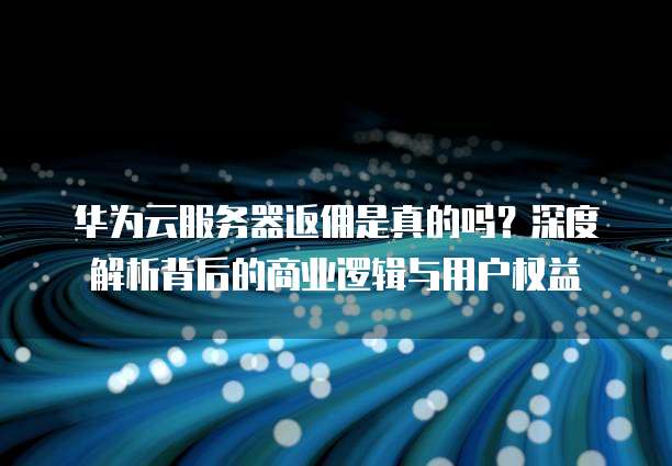 华为云服务器返佣是真的吗？深度解析背后的商业逻辑与用户权益