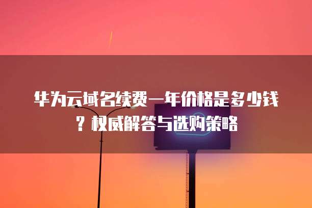 华为云域名续费一年价格是多少钱?权威解答与选购策略