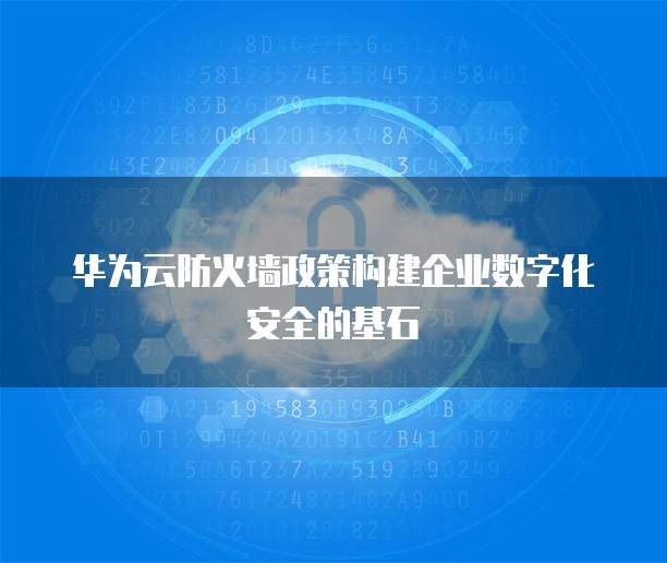 华为云防火墙政策构建企业数字化安全的基石