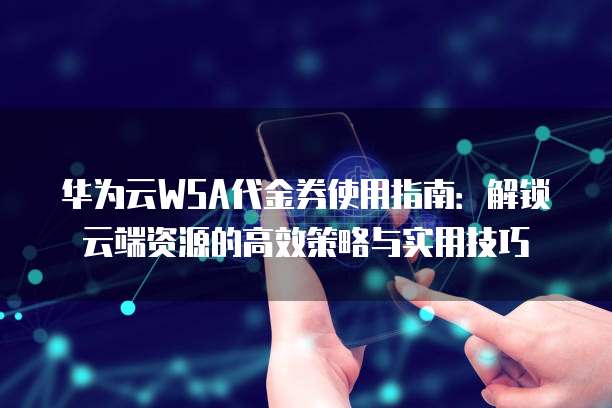 华为云WSA代金券使用指南:解锁云端资源的高效策略与实用技巧