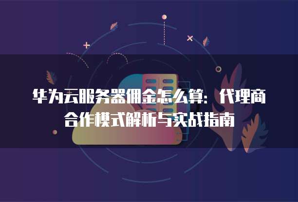 华为云服务器佣金怎么算:代理商合作模式解析与实战指南