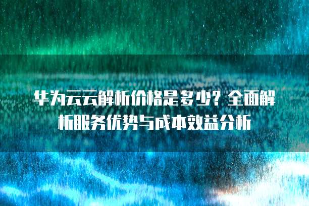 华为云云解析价格是多少?全面解析服务优势与成本效益分析